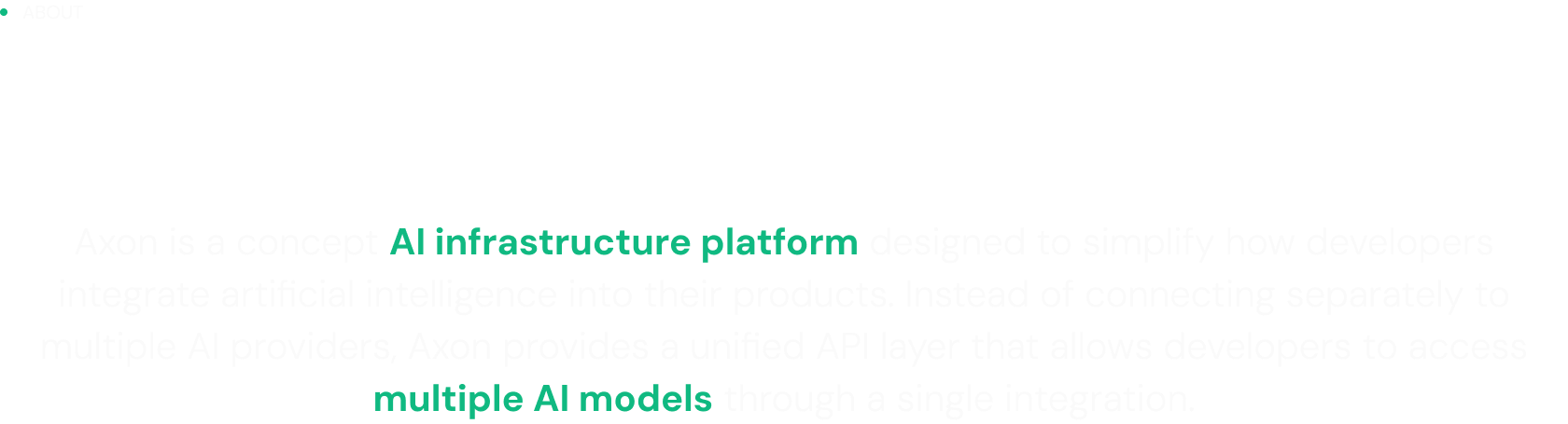 About: Axon is a concept AI infrastructure platform designed to simplify how developers integrate artificial intelligence into their products. Instead of connecting separately to multiple AI providers, Axon provides a unified API layer that allows developers to access multiple AI models through a single integration.